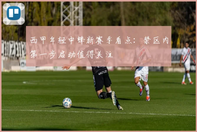 西甲年轻中锋新赛季看点:禁区内第一步启动值得关注