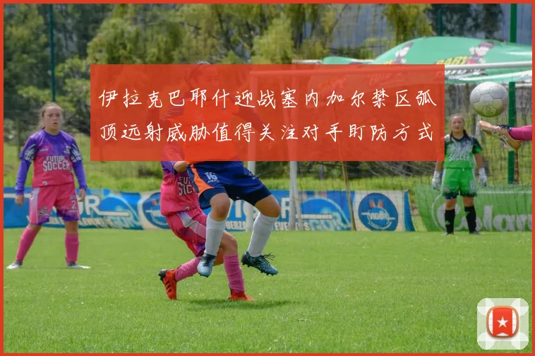 伊拉克巴耶什迎战塞内加尔禁区弧顶远射威胁值得关注对手盯防方式