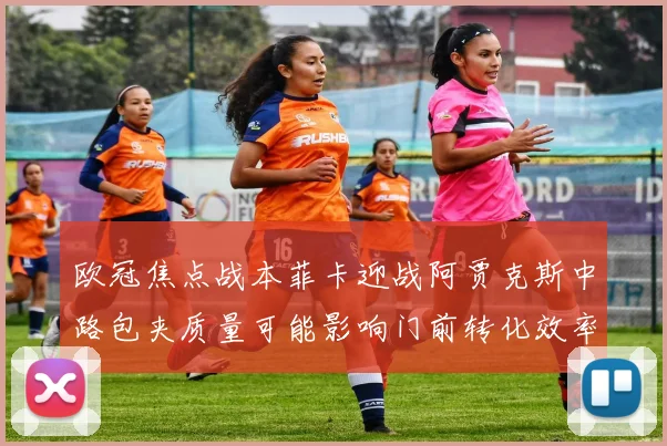 欧冠焦点战本菲卡迎战阿贾克斯中路包夹质量可能影响门前转化效率