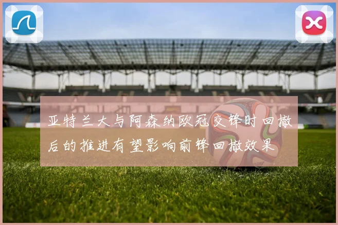 亚特兰大与阿森纳欧冠交锋时回撤后的推进有望影响前锋回撤效果