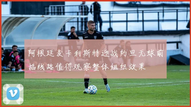 阿根廷麦卡利斯特迎战约旦无球前插线路值得观察整体组织效果