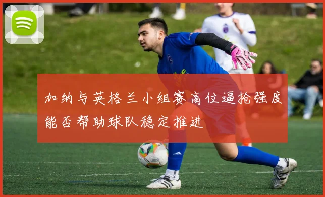 加纳与英格兰小组赛高位逼抢强度能否帮助球队稳定推进