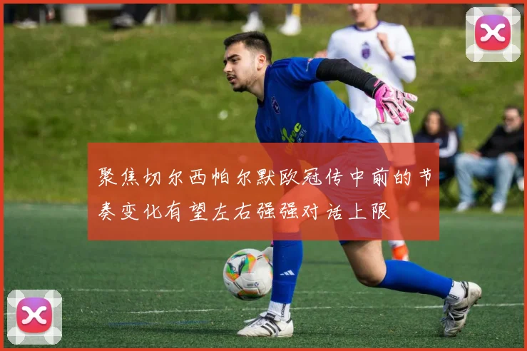 聚焦切尔西帕尔默欧冠传中前的节奏变化有望左右强强对话上限