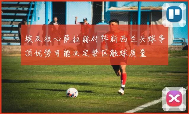 埃及核心萨拉赫对阵新西兰头球争顶优势可能决定禁区触球质量
