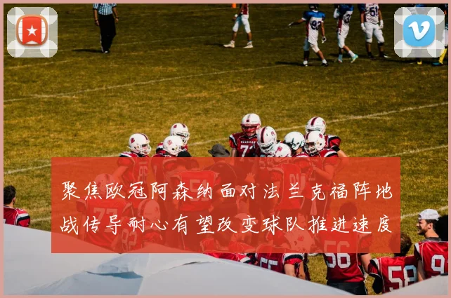 聚焦欧冠阿森纳面对法兰克福阵地战传导耐心有望改变球队推进速度