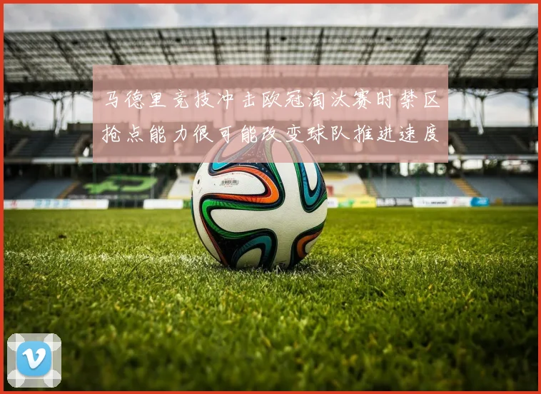 马德里竞技冲击欧冠淘汰赛时禁区抢点能力很可能改变球队推进速度
