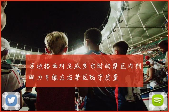 吕迪格面对厄瓜多尔时的禁区内判断力可能左右禁区防守质量