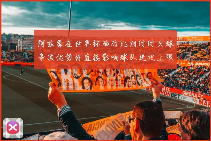阿兹蒙在世界杯面对比利时时头球争顶优势将直接影响球队进攻上限