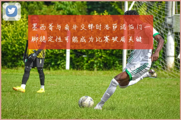 墨西哥与南非交锋时洛萨诺临门一脚稳定性可能成为比赛破局关键