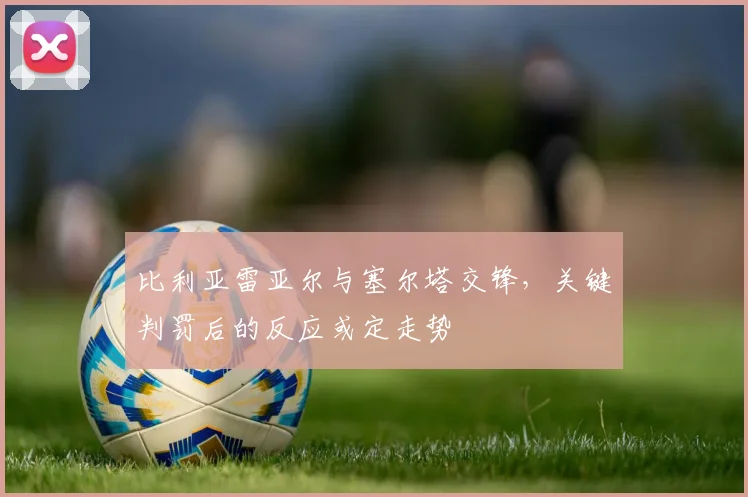 比利亚雷亚尔与塞尔塔交锋,关键判罚后的反应或定走势