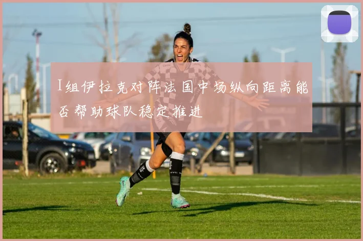 I组伊拉克对阵法国中场纵向距离能否帮助球队稳定推进