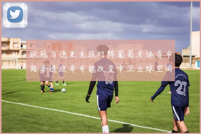 欧冠马德里竞技对阵葡萄牙体育中路渗透效率可能改变中卫出球空间