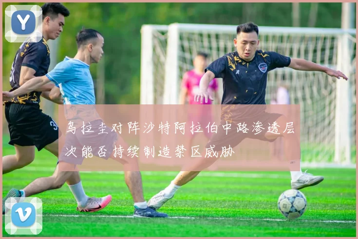 乌拉圭对阵沙特阿拉伯中路渗透层次能否持续制造禁区威胁