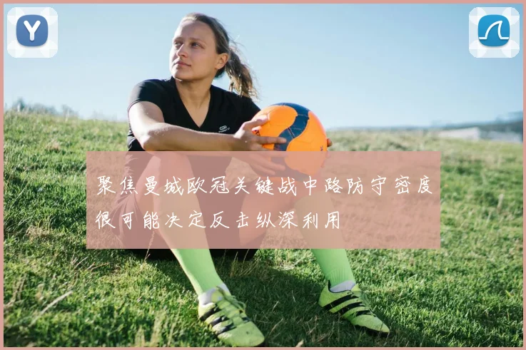 聚焦曼城欧冠关键战中路防守密度很可能决定反击纵深利用
