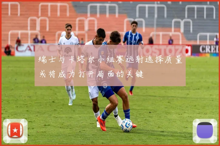 瑞士与卡塔尔小组赛远射选择质量或将成为打开局面的关键