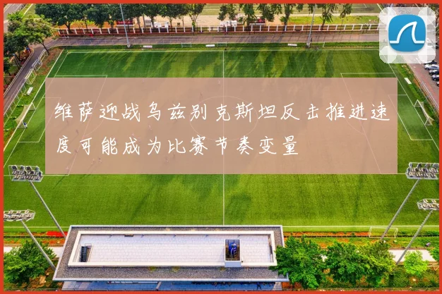 维萨迎战乌兹别克斯坦反击推进速度可能成为比赛节奏变量